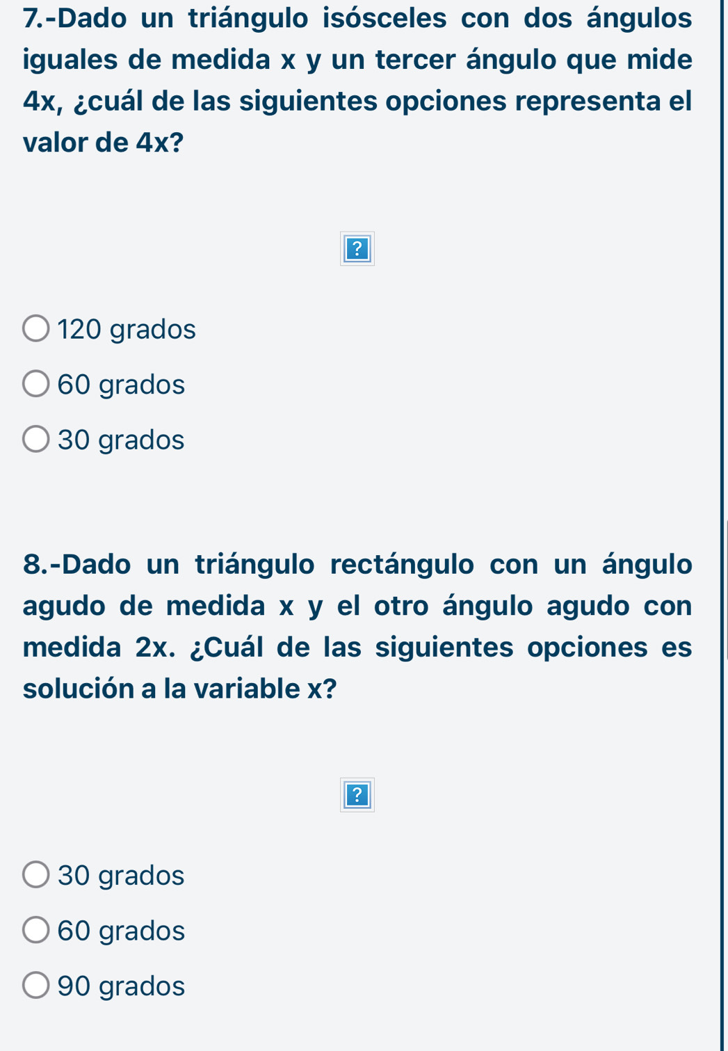 7.-Dado un triángulo isósceles con dos ángulos
iguales de medida x y un tercer ángulo que mide
4x, ¿cuál de las siguientes opciones representa el
valor de 4x?
?
120 grados
60 grados
30 grados
8.-Dado un triángulo rectángulo con un ángulo
agudo de medida x y el otro ángulo agudo con
medida 2x. ¿Cuál de las siguientes opciones es
solución a la variable x?
?
30 grados
60 grados
90 grados