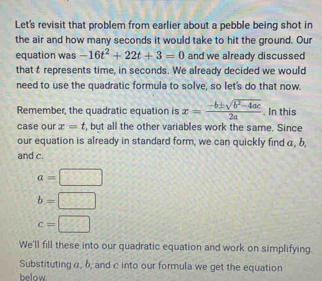 Let's revisit that problem from earlier about a pebble being shot in 
the air and how many seconds it would take to hit the ground. Our 
equation was -16t^2+22t+3=0 and we already discussed 
that t represents time, in seconds. We already decided we would 
need to use the quadratic formula to solve, so let's do that now. 
Remember, the quadratic equation is x= (-b± sqrt(b^2-4ac))/2a . In this 
case our x=t , but all the other variables work the same. Since 
our equation is already in standard form, we can quickly find α, b, 
and c.
a=□
b=□
c=□
We'll fill these into our quadratic equation and work on simplifying. 
Substituting α, b, and c into our formula we get the equation 
below