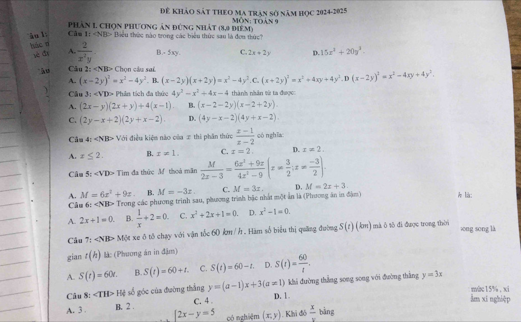 để khảO SáT THEO MA trận Sở năm học 2024-2025
MÔN: TÕán 9
phAN I. CHọN phươnG áN đứng nhát (8,0 ĐIÉM)
âu l : Câu 1: Biểu thức nào trong các biểu thức sau là đơn thức?
hác n
lé đị A.  2/x^2y . B.- 5xy. C. 2x+2y D. 15x^2+20y^3.
lâu  Câu 2: Chọn câu sai.
A. (x-2y)^2=x^2-4y^2. B. (x-2y)(x+2y)=x^2-4y^2. C. (x+2y)^2=x^2+4xy+4y^2.D(x-2y)^2=x^2-4xy+4y^2.
) Câu 3: ∠ VD> Phân tích đa thức 4y^2-x^2+4x-4 thành nhân tử ta được:
A. (2x-y)(2x+y)+4(x-1). B. (x-2-2y)(x-2+2y).
C. (2y-x+2)(2y+x-2). D. (4y-x-2)(4y+x-2).
Câu 4: ∠ NB> Với điều kiện nào của x thì phân thức  (x-1)/x-2  có nghĩa:
A. x≤ 2. B. x!= 1. C. x=2. D. x!= 2.
Câu 5: ∠ VD> Tim đa thức Mỹ thoả mãn  M/2x-3 = (6x^2+9x)/4x^2-9 (x= 3/2 ;x= (-3)/2 ).
A. M=6x^2+9x B. M=-3x. C. M=3x. D. M=2x+3. h là:
Câu 6: Trong các phương trình sau, phương trình bậc nhất một ẩn là (Phương án in đậm)
A. 2x+1=0. B.  1/x +2=0. C. x^2+2x+1=0. D. x^2-1=0.
Câu 7: Mhat Q t xe ô tô chạy với vận tốc 60 km / h . Hàm số biểu thị quãng đường S(t)(km) m ô tô đi được trong thời ;ōng sōng là
gian t(h) là: (Phương án in đậm)
A. S(t)=60t. B. S(t)=60+t. C. S(t)=60-t. D. S(t)= 60/t .
Câu 8: He số góc của đường thẳng y=(a-1)x+3(a!= 1) D. 1. khi đường thẳng song song với đường thẳng y=3x
mức 15% , xí
A. 3 . B. 2 . C. 4 .
ẩm xí nghiệp
[2x-y=5 có nghiệm (x;y). Khi đó  x/v bing