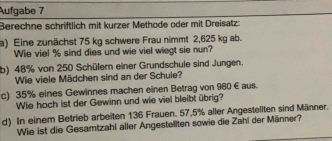 Aufgabe 7 
Berechne schriftlich mit kurzer Methode oder mit Dreisatz: 
a) Eine zunächst 75 kg schwere Frau nimmt 2,625 kg ab. 
Wie viel % sind dies und wie viel wiegt sie nun? 
b) 48% von 250 Schülern einer Grundschule sind Jungen. 
Wie viele Mädchen sind an der Schule? 
c) 35% eines Gewinnes machen einen Betrag von 980 € aus. 
Wie hoch ist der Gewinn und wie viel bleibt übrig? 
d) In einem Betrieb arbeiten 136 Frauen. 57,5% aller Angestellten sind Männer. 
Wie ist die Gesamtzahl aller Angestellten sowie die Zahl der Männer?