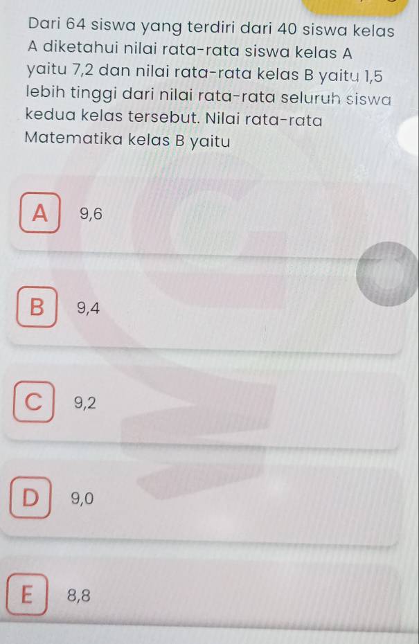 Dari 64 siswa yang terdiri dari 40 siswa kelas
A diketahui nilai rata-rata siswa kelas A
yaitu 7, 2 dan nilai rata-rata kelas B yaitu 1, 5
lebih tinggi dari nilai rata-rata seluruh siswa
kedua kelas tersebut. Nilai rata-rata
Matematika kelas B yaitu
A 9, 6
B 9,4
C 9,2
D 9,0
E 8,8