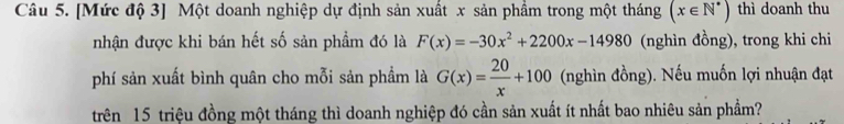 [Mức độ 3] Một doanh nghiệp dự định sản xuất x sản phẩm trong một tháng (x∈ N^*) thì doanh thu
nhận được khi bán hết số sản phẩm đó là F(x)=-30x^2+2200x-14980 (nghìn đồng), trong khi chi
phí sản xuất bình quân cho mỗi sản phẩm là G(x)= 20/x +100 (nghìn đồng). Nếu muốn lợi nhuận đạt
trên 15 triệu đồng một tháng thì doanh nghiệp đó cần sản xuất ít nhất bao nhiêu sản phẩm?