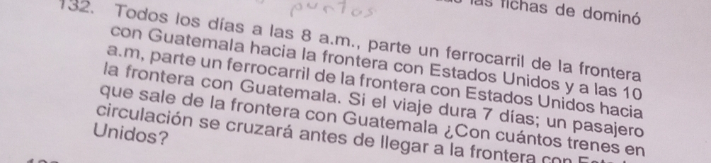 las fichas de dominó 
132. Todos los días a las 8 a.m., parte un ferrocarril de la frontera 
con Guatemala hacia la frontera con Estados Unidos y a las 10
a. m, parte un ferrocarril de la frontera con Estados Unidos hacia 
la frontera con Guatemala. Si el viaje dura 7 días; un pasajero 
que sale de la frontera con Guatemala ¿Con cuántos trenes en 
Unidos? circulación se cruzará antes de llegar a la frontera con