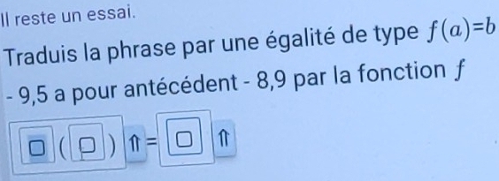 Il reste un essai. 
Traduis la phrase par une égalité de type f(a)=b
- 9,5 a pour antécédent - 8,9 par la fonction f
 ) n=□ 