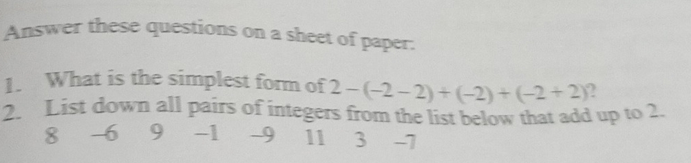 Answer these questions on a sheet of paper. 
1. What is the simplest form of 2-(-2-2)+(-2)+(-2+2)
2. List down all pairs of integers from the list below that add up to 2.
8 6 9 -1 -9 11 3 -7