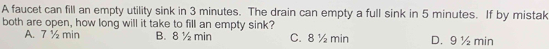 A faucet can fill an empty utility sink in 3 minutes. The drain can empty a full sink in 5 minutes. If by mistak
both are open, how long will it take to fill an empty sink?
A. 7 ½ min B. 8 ½ min C. 8 ½ min D. 9 ½ min