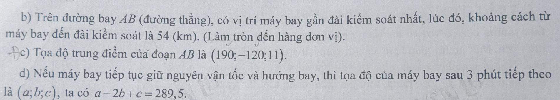 Trên đường bay AB (đường thẳng), có vị trí máy bay gần đài kiểm soát nhất, lúc đó, khoảng cách từ 
máy bay đến đài kiểm soát là 54 (km). (Làm tròn đến hàng đơn vị). 
c) Tọa độ trung điểm của đoạn AB là (190;-120;11). 
d) Nếu máy bay tiếp tục giữ nguyên vận tốc và hướng bay, thì tọa độ của máy bay sau 3 phút tiếp theo 
là (a;b;c) , ta có a-2b+c=289,5.