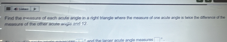 Al Lissen 
Find the measure of each acute angle in a right triangle where the measure of one acute angle is twice the difference of the 
measure of the other acure angle and12. 
e h e larg er a cule anc le measure □°.