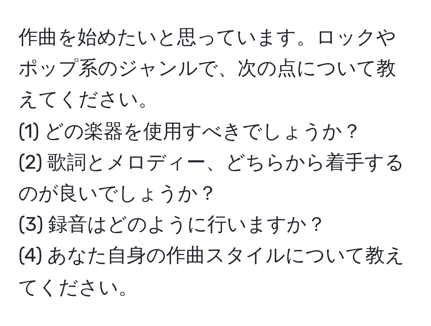 作曲を始めたいと思っています。ロックやポップ系のジャンルで、次の点について教えてください。  
(1) どの楽器を使用すべきでしょうか？  
(2) 歌詞とメロディー、どちらから着手するのが良いでしょうか？  
(3) 録音はどのように行いますか？  
(4) あなた自身の作曲スタイルについて教えてください。