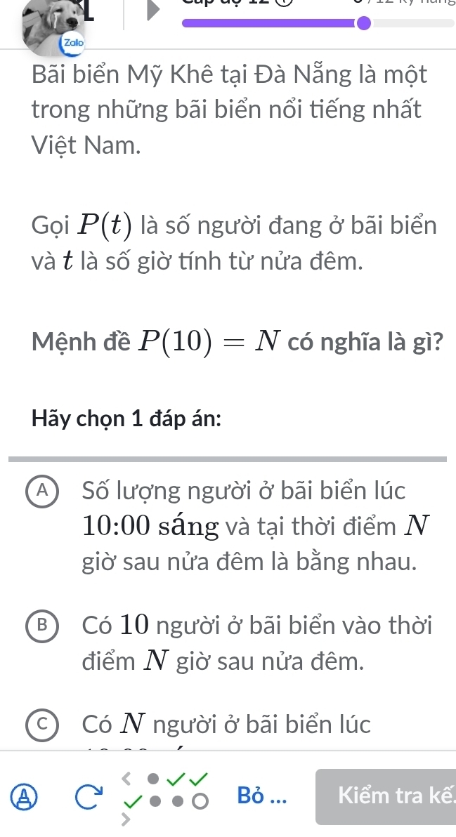 Zalo
Bãi biển Mỹ Khê tại Đà Nẵng là một
trong những bãi biển nổi tiếng nhất
Việt Nam.
Gọi P(t) là số người đang ở bãi biển
và t là số giờ tính từ nửa đêm.
Mệnh đề P(10)=N có nghĩa là gì?
Hãy chọn 1 đáp án:
A Số lượng người ở bãi biển lúc
10:00 sáng và tại thời điểm N
giờ sau nửa đêm là bằng nhau.
B) Có 10 người ở bãi biển vào thời
điểm N giờ sau nửa đêm.
C ) Có N người ở bãi biển lúc
Bỏ ... Kiểm tra kế