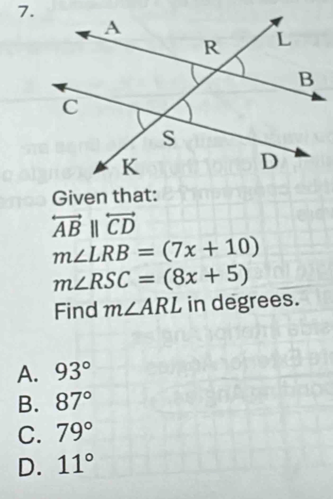 Given that:
overleftrightarrow ABparallel overleftrightarrow CD
m∠ LRB=(7x+10)
m∠ RSC=(8x+5)
Find m∠ ARL in degrees.
A. 93°
B. 87°
C. 79°
D. 11°