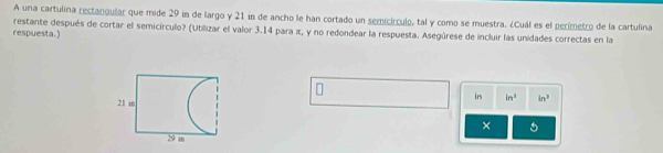 A una cartulina rectangular que mide 29 in de largo y 21 in de ancho le han cortado un semicírculo, tal y como se muestra. ¿Cuál es el perímetro de la cartulina 
restante después de cortar el semicírculo? (Utilizar el valor 3.14 para π, y no redondear la respuesta. Asegúrese de incluir las unidades correctas en la 
respuesta.) 
n 
in ln ^ in^3
× 5