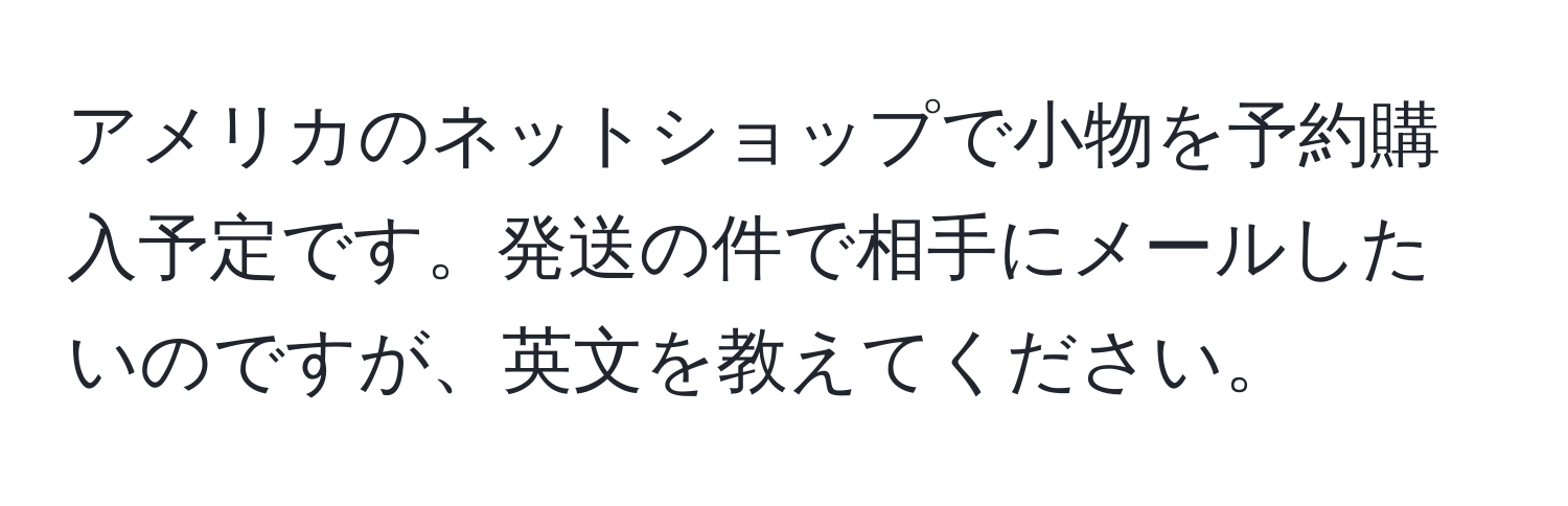 アメリカのネットショップで小物を予約購入予定です。発送の件で相手にメールしたいのですが、英文を教えてください。