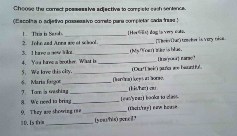 Choose the correct possessive adjective to complete each sentence. 
(Escolha o adjetivo possessivo correto para completar cada frase.) 
1. This is Sarah. _(Her/His) dog is very cute. 
2. John and Anna are at school. _(Their/Our) teacher is very nice. 
3. I have a new bike. _(My/Your) bike is blue. 
4. You have a brother. What is _(his/your) name? 
5. We love this city. _(Our/Their) parks are beautiful. 
6. Maria forgot _(her/his) keys at home. 
7. Tom is washing _(his/her) car. 
8. We need to bring _(our/your) books to class. 
9. They are showing me _(their/my) new house. 
10. Is this _(your/his) pencil?