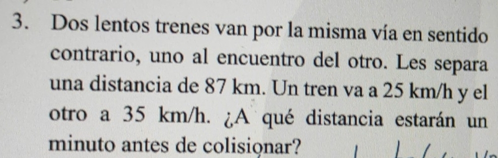 Dos lentos trenes van por la misma vía en sentido 
contrario, uno al encuentro del otro. Les separa 
una distancia de 87 km. Un tren va a 25 km/h y el 
otro a 35 km/h. ¿A qué distancia estarán un 
minuto antes de colisionar?