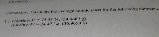 Chemistry 
Directions: Calculate the average atomic mass for the following elements. 
1.) chlorine -35=75.53%; (34.9689g)
chlorine -37=24.47%; (36.9659g)