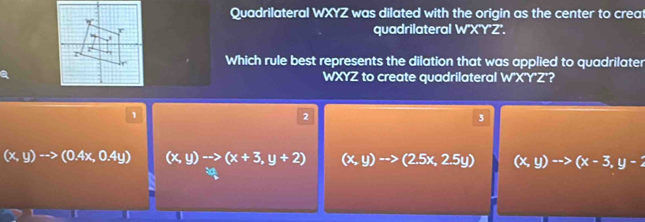 Quadrilateral WXYZ was dilated with the origin as the center to creat
quadrilateral W'X'Y'Z'.
Which rule best represents the dilation that was applied to quadrilater
WXYZ to create quadrilateral W'X'Y'Z'?
1
2
3
(x,y)to (0.4x,0.4y) (x,y)to (x+3,y+2) (x,y)to (2.5x,2.5y) (x,y)to (x-3,y-2