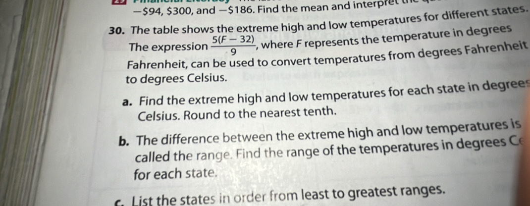 − $94, $300, and —$186. Find the mean and interpret th 
30. The table shows the extreme high and low temperatures for different states. 
The expression  (5(F-32))/9  , where F represents the temperature in degrees 
Fahrenheit, can be used to convert temperatures from degrees Fahrenheit 
to degrees Celsius. 
a. Find the extreme high and low temperatures for each state in degrees 
Celsius. Round to the nearest tenth. 
b. The difference between the extreme high and low temperatures is 
called the range. Find the range of the temperatures in degrees Ce 
for each state. 
List the states in order from least to greatest ranges.