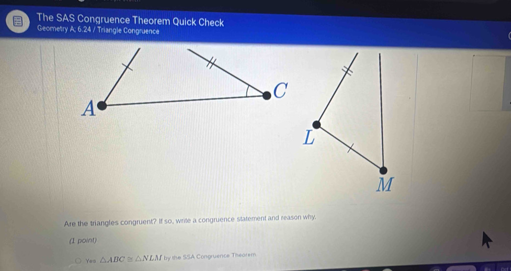 The SAS Congruence Theorem Quick Check 
Geometry A; 6.24 / Triangle Congruence 
C 
A 
Are the triangles congruent? If so, write a congruence statement and reason why. 
(1 point) 
Yes △ ABC≌ △ NLMby the SSA Congruence Theorem