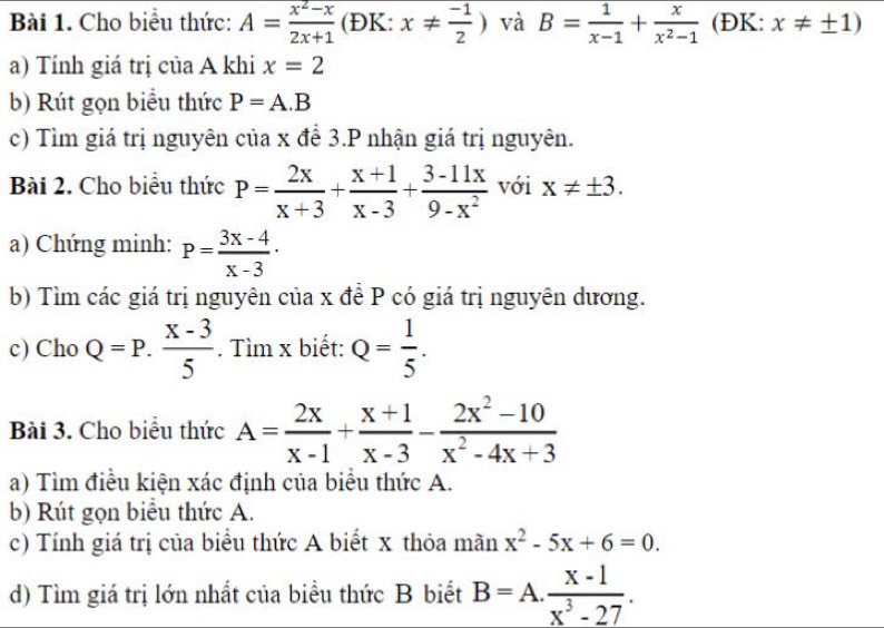 Cho biểu thức: A= (x^2-x)/2x+1  (ĐK: x!=  (-1)/2 ) và B= 1/x-1 + x/x^2-1  (ĐK: x!= ± 1)
a) Tính giá trị của A khi x=2
b) Rút gọn biểu thức P=A.B
c) Tìm giá trị nguyên của x để 3.P nhận giá trị nguyên. 
Bài 2. Cho biểu thức P= 2x/x+3 + (x+1)/x-3 + (3-11x)/9-x^2  với x!= ± 3. 
a) Chứng minh: P= (3x-4)/x-3 ·
b) Tìm các giá trị nguyên của x đề P có giá trị nguyên dương. 
c) Cho Q=P. (X-3)/5 . Tìm x biết: Q= 1/5 . 
Bài 3. Cho biểu thức A= 2x/x-1 + (x+1)/x-3 - (2x^2-10)/x^2-4x+3 
a) Tìm điều kiện xác định của biểu thức A. 
b) Rút gọn biểu thức A. 
c) Tính giá trị của biểu thức A biết x thỏa mãn x^2-5x+6=0. 
d) Tìm giá trị lớn nhất của biểu thức B biết B=A. (x-1)/x^3-27 .