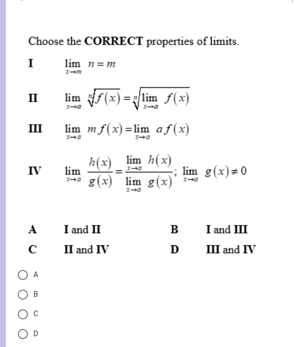 Choose the CORRECT properties of limits.
I limlimits _xto mn=m
II limlimits _xto asqrt[n](f(x))=sqrt[n](limlimits _xto a)f(x)
III limlimits _xto amf(x)=limlimits _xto aaf(x)
IV limlimits _xto a h(x)/g(x) =frac limlimits _xto ah(x)limlimits _xto ag(x);limlimits _xto ag(x)!= 0
A
B
C
D