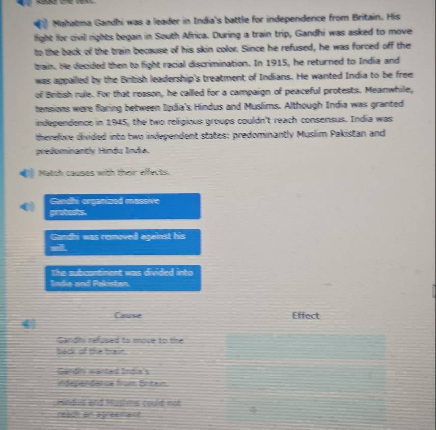Mahabma Gandhi was a leader in India's battle for independence from Britain. His
fight for civil rights began in South Africa. During a train trip, Gandhi was asked to move
to the back of the train because of his skin color. Since he refused, he was forced off the
bain. He decided then to fight racial discrimination. In 1915, he returned to India and
was appalled by the British leadership's treatment of Indians. He wanted India to be free
of British rule. For that reason, he called for a campaign of peaceful protests. Meanwhile,
tensions were flaring between Ipdia's Hindus and Muslims. Although India was granted
independence in 1945, the two religious groups couldn't reach consensus. India was
therefore divided into two independent states: predominantly Muslim Pakistan and
predominantly Hindu Indía.
Match causes with their effects.
Gandhi organized massive
protests.
Gandhi was removed against his
wll.
The subcontinent was divided into
Inda and Pakistan.
Cause Effect
4
Gandhi refused to move to the
back of the train.
Gandni wanted India's
independence from Britain.
Hindus and Muslims could not
reach am agreement.
4