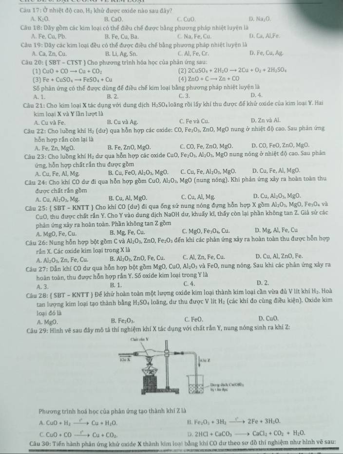 Cu 17: Ở nhiệt độ cao H_2 khử được oxide nào sau đây?
A. K_2O. B. CaO. C. CuO D. Na_2O.
Câu 18: Dãy gồm các kim loại có thể điều chế được bằng phương pháp nhiệt luyện là
A. Fe, Cu, Pb. B. Fe, Cu, Ba. C. Na, Fe, Cu. D. Ca, Al,Fe.
Câu 19:Da y các kim loại đều có thể được điều chế bằng phương pháp nhiệt luyện là
A. Ca,Zn,Cu B. Li, Ag Sn. C. Al, Fe, Cr. D. Fe,Cu,Ag
Câu 20: SBT-CTST Cho phương trình hóa học của phản ứng sau:
(1) CuO+COto Cu+CO_2 (2) 2CuSO_4+2H_2Oto 2Cu+O_2+2H_2SO_4
(3) Fe+CuSO_4to FeSO_4+Cu (4) ZnO+Cto Zn+CO
Số phản ứng có thể được dùng để điều chế kim loại bằng phương pháp nhiệt luyện là
A. 1. B. 2. C. 3. D. 4.
Câu 21: Cho kim loại X tác dụng với dung dịch H_2SO_4 4 loàng rồi lấy khí thu được để khử oxide của kim loại Y. Hai
kim loại X và Y lần lượt là
A. Cu và Fe. B. Cu và Ag. C. Fe và Cu. D. Zn và Al.
Câu 22: Cho luồng khí H_2(dur) qua hỗn hợp các oxide: CO, Fe_2O_3, ZnO,MgO nung ở nhiệt độ cao. Sau phản ứng
hỗn hợp rắn còn lại là
A. Fe, Zn,MgO B. Fe,ZnO,MgO. C. CO,Fe,ZnO,MgO. D. CO,FeO,ZnO,MgO.
Câu 23: Cho luồng khí H_2 dư qua hỗn hợp các oxide CuO, Fe_2O_3,Al_2O_3,MgO nung nóng ở nhiệt độ cao. Sau phân
ứng, hỗn hợp chất rắn thu được gồm
A. Cu,Fe,Al,Mg B. Cu,FeO,Al_2O_3, MgO. C. Cu,Fe,Al_2O_3,MgO. D. Cu,Fe,Al,MgC )
Câu 24: Cho khí CO dư đi qua hỗn hợp gồm Cu Al_2O_3,MgO (nung nóng). Khi phản ứng xảy ra hoàn toàn thu
được chất rắn gồm
A. Cu,Al_2O_3,Mg. B. Cu,Al,MgO. C. Cu,Al,Mg. D. Cu,Al_2O_3,MgO.
Câu 25: SBT-KNTT Cho khí CO(du) đi qua ống sứ nung nóng đựng hỗn hợp X gồm Al_2O_3,MgO,Fe_3O_4va
CuO , thu được chất rần Y. Cho Y vào dung dịch NaOH dư, khuấy kĩ, thấy còn lại phần không tan Z. Giả sử các
phản ứng xảy ra hoàn toàn. Phần không tan Z gồm
A. MgO , Fe, Cu B. Mg Fe. Cu. C. MgO,Fe_3O_4,Cu. D. Mg,Al,Fe,Cu
Câu 26: Nung hỗn hợp bột gồm C và Al_2O_3,ZnO,Fe_2O_3 đến khi các phản ứng xảy ra hoàn toàn thu được hỗn hợp
rần X. Các oxide kim loại trong XL
A. Al_2O_3,Zn, F e,Cu. B. Al_2O_3,ZnO,Fe,Cu. C. Al, Zn, Fe, Cu. D. Cu.Al.ZnO , Fe.
Câu 27: Dẫn khí CO dư qua hỗn hợp bột gồm MgO,CuO,Al_2O_3 và FeO , nung nóng. Sau khi các phản ứng xảy ra
hoàn toàn, thu được hỗn hợp rắn Y. Số oxide kim loại trong Y là
A. 3. B. 1. C. 4. D. 2.
Câu 28: SBT-KNTT Để khử hoàn toàn một lượng oxide kim loại thành kim loại cần vừa đủ V lít khí H_2. Hoà
tan lượng kim loại tạo thành bằng H_2SO_4 loãng, dư thu được V lít H_2 (các khí đo cùng điều kiện). Oxide kim
loại đó là
A. MgO.
B. Fe_2O_3. C. FeC 1. D. CuO.
Câu 29: Hình vẽ sau đây mô tả thí nghiệm khí X tác dụng với chất rắn Y, nung nóng sinh ra khí Z:
Phương trình hoá học của phản ứng tạo thành khí Z là
A. CuO+H_2to Cu+H_2O. B. Fe_2O_3+3H_2to 2Fe+3H_2O.
C. CuO+COto Cu+CO_2 D. 2HCl+CaCO_3to CaCl_2+CO_2+H_2O.
Câu 30: Tiến hành phản ứng khử oxide X thành kim loại bằng khí CO dư theo sơ đồ thí nghiệm như hình vẽ sau: