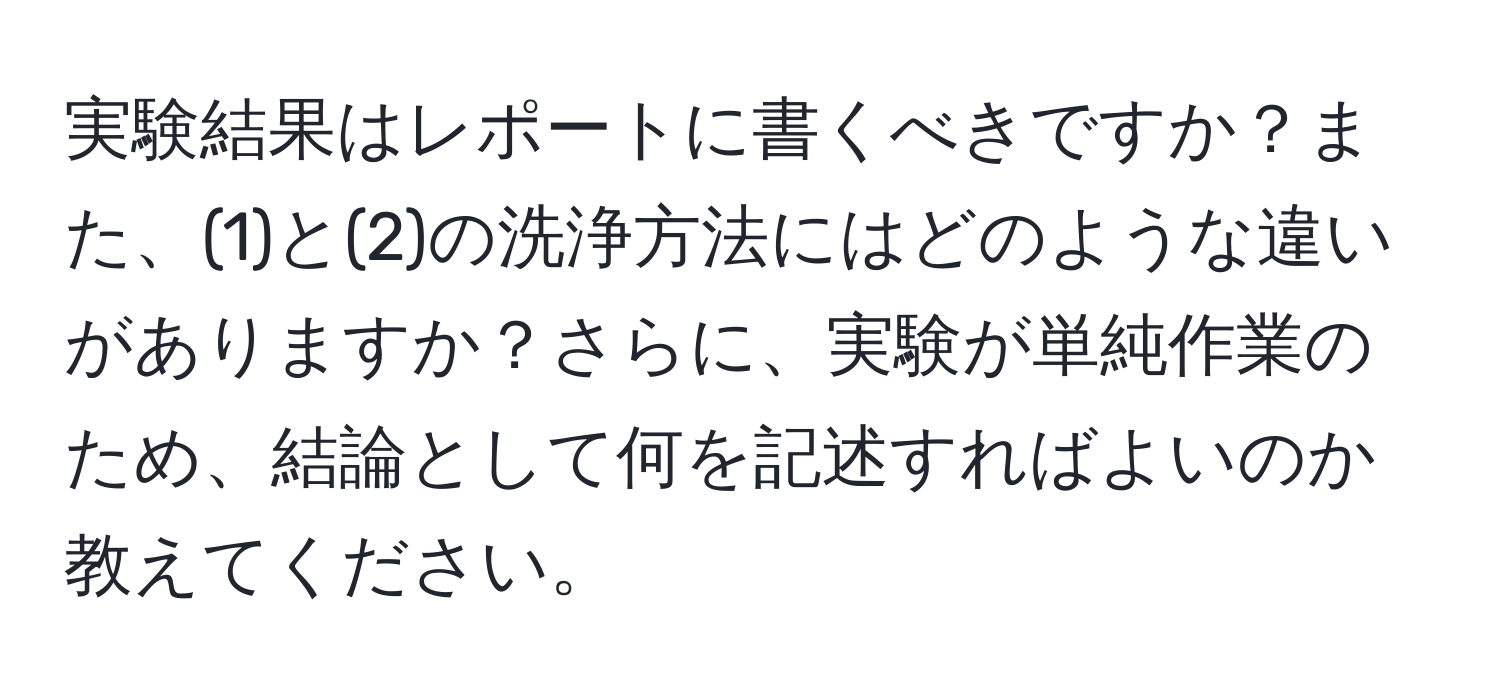 実験結果はレポートに書くべきですか？また、(1)と(2)の洗浄方法にはどのような違いがありますか？さらに、実験が単純作業のため、結論として何を記述すればよいのか教えてください。