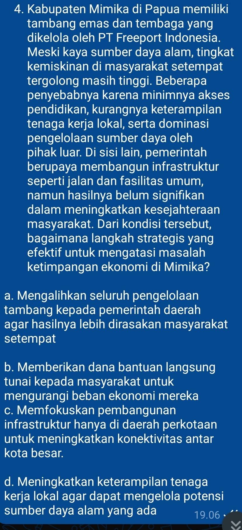 Kabupaten Mimika di Papua memiliki
tambang emas dan tembaga yang
dikelola oleh PT Freeport Indonesia.
Meski kaya sumber daya alam, tingkat
kemiskinan di masyarakat setempat
tergolong masih tinggi. Beberapa
penyebabnya karena minimnya akses
pendidikan, kurangnya keterampilan
tenaga kerja lokal, serta dominasi
pengelolaan sumber daya oleh
pihak luar. Di sisi lain, pemerintah
berupaya membangun infrastruktur
seperti jalan dan fasilitas umum,
namun hasilnya belum signifikan
dalam meningkatkan kesejahteraan
masyarakat. Dari kondisi tersebut,
bagaimana langkah strategis yang
efektif untuk mengatasi masalah
ketimpangan ekonomi di Mimika?
a. Mengalihkan seluruh pengelolaan
tambang kepada pemerintah daerah
agar hasilnya lebih dirasakan masyarakat
setempat
b. Memberikan dana bantuan langsung
tunai kepada masyarakat untuk
mengurangi beban ekonomi mereka
c. Memfokuskan pembangunan
infrastruktur hanya di daerah perkotaan
untuk meningkatkan konektivitas antar
kota besar.
d. Meningkatkan keterampilan tenaga
kerja lokal agar dapat mengelola potensi
sumber daya alam yang ada
19.06 、