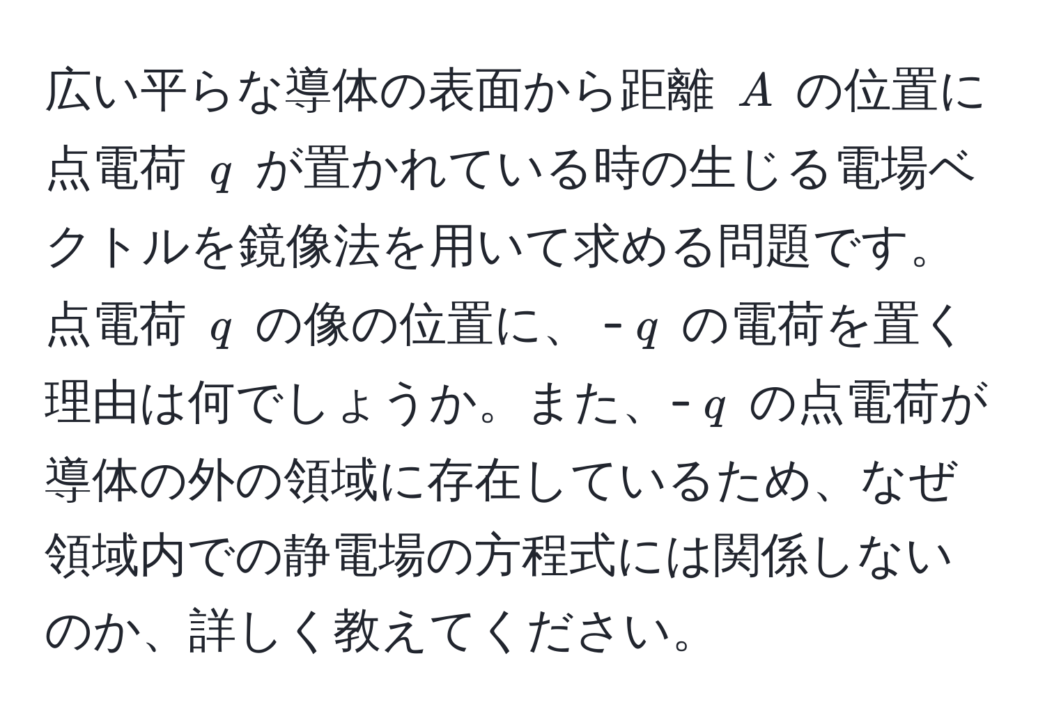 広い平らな導体の表面から距離 (A) の位置に点電荷 (q) が置かれている時の生じる電場ベクトルを鏡像法を用いて求める問題です。点電荷 (q) の像の位置に、 -(q) の電荷を置く理由は何でしょうか。また、-(q) の点電荷が導体の外の領域に存在しているため、なぜ領域内での静電場の方程式には関係しないのか、詳しく教えてください。