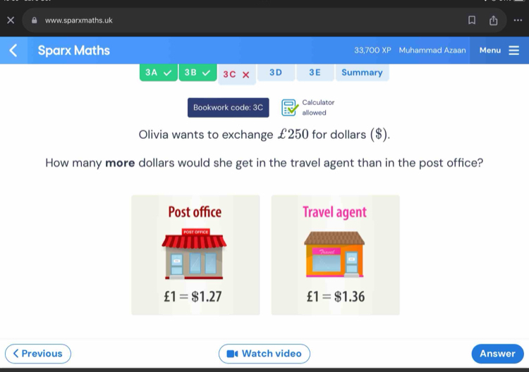 Sparx Maths 33,700 x| D Muhammad Azaan Menu
3A 3 B 3C × 3D 3E Summary
Bookwork code: 3C Calculator
allowed
Olivia wants to exchange £250 for dollars ($).
How many more dollars would she get in the travel agent than in the post office?
Post office Travel agent
£1=$1.27
£1=$1.36
Previous Watch video Answer