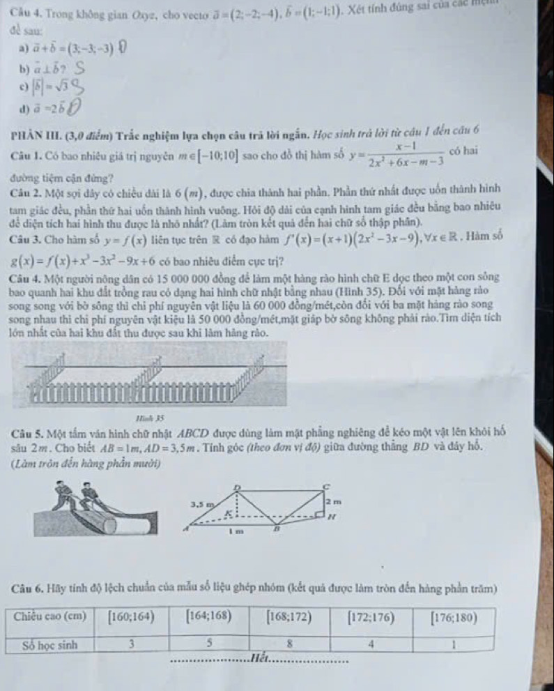 Trong không gian Oxyz, cho vecto overline a=(2;-2;-4),overline b=(1;-1;1) Xét tính đúng sai của các mệt
đề sau:
a) vector a+vector b=(3;-3;-3)
b) vector a⊥ vector b 2
c) |vector b|=sqrt(3)
d) vector a=2vector b
PHẢN III. (3,0 điểm) Trắc nghiệm lựa chọn câu trã lời ngắn. Học sinh trả lời từ câu 1 đến câu 6
Câu 1. Có bao nhiêu giá trị nguyên m∈ [-10;10] sao cho đồ thị hàm số y= (x-1)/2x^2+6x-m-3  có hai
đường tiệm cận đứng?
Câu 2. Một sợi dây có chiều dài là 6(m) ), được chia thành hai phần. Phần thứ nhất được uốn thành hình
tam giác đều, phần thứ hai uốn thành hình vuông. Hỏi độ dài của cạnh hình tam giác đều bằng bao nhiêu
để diện tích hai hình thu được là nhó nhất? (Lâm tròn kết quả đến hai chữ số thập phân).
Câu 3. Cho hàm số y=f(x) liên tục trên R có đạo hàm f'(x)=(x+1)(2x^2-3x-9),forall x∈ R. Hàm số
g(x)=f(x)+x^3-3x^2-9x+6 có bao nhiêu điểm cực trj?
Câu 4. Một người nông dân có 15 000 000 đồng để làm một hàng rào hình chữ E dọc theo một con sông
bao quanh hai khu đất trồng rau có dạng hai hình chữ nhật bằng nhau (Hình 35). Đối với mặt hàng rào
song song với bờ sông thì chi phí nguyên vật liệu là 60 000 đồng/mét,còn đổi với ba mặt hàng rào song
song nhau thì chỉ phí nguyên vật kiệu là 50 000 đồng/mét,mặt giáp bờ sông không phải rào.Tìm diện tích
lớn nhất của hai khu đất thu được sau khi làm hàng rào.
Hinh 35
Câu 5. Một tấm ván hình chữ nhật ABCD được dùng làm mặt phẳng nghiêng để kéo một vật lên khỏi hổ
sâu 2m. Cho biết AB=1m,AD=3,5m. Tính góc (theo đơn vị độ) giữa đường thẳng BD và đây hổ.
(Làm trôn đến hàng phần mười)
Câu 6. Hãy tính độ lệch chuẩn của mẫu số liệu ghép nhóm (kết quả được làm tròn đến hàng phần trăm)
_