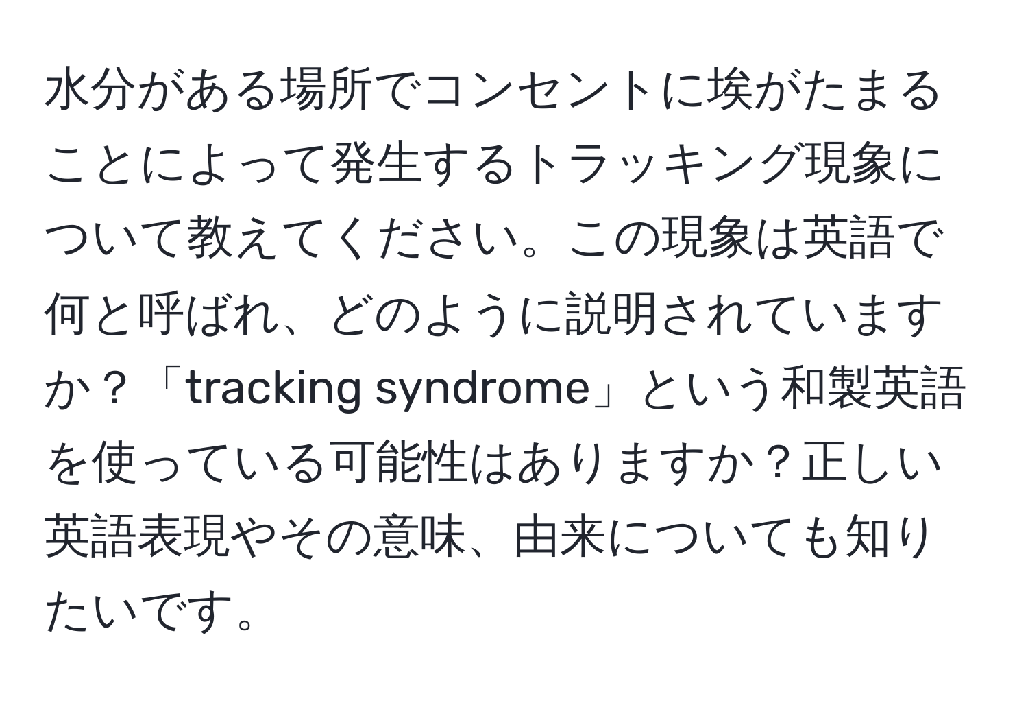 水分がある場所でコンセントに埃がたまることによって発生するトラッキング現象について教えてください。この現象は英語で何と呼ばれ、どのように説明されていますか？「tracking syndrome」という和製英語を使っている可能性はありますか？正しい英語表現やその意味、由来についても知りたいです。