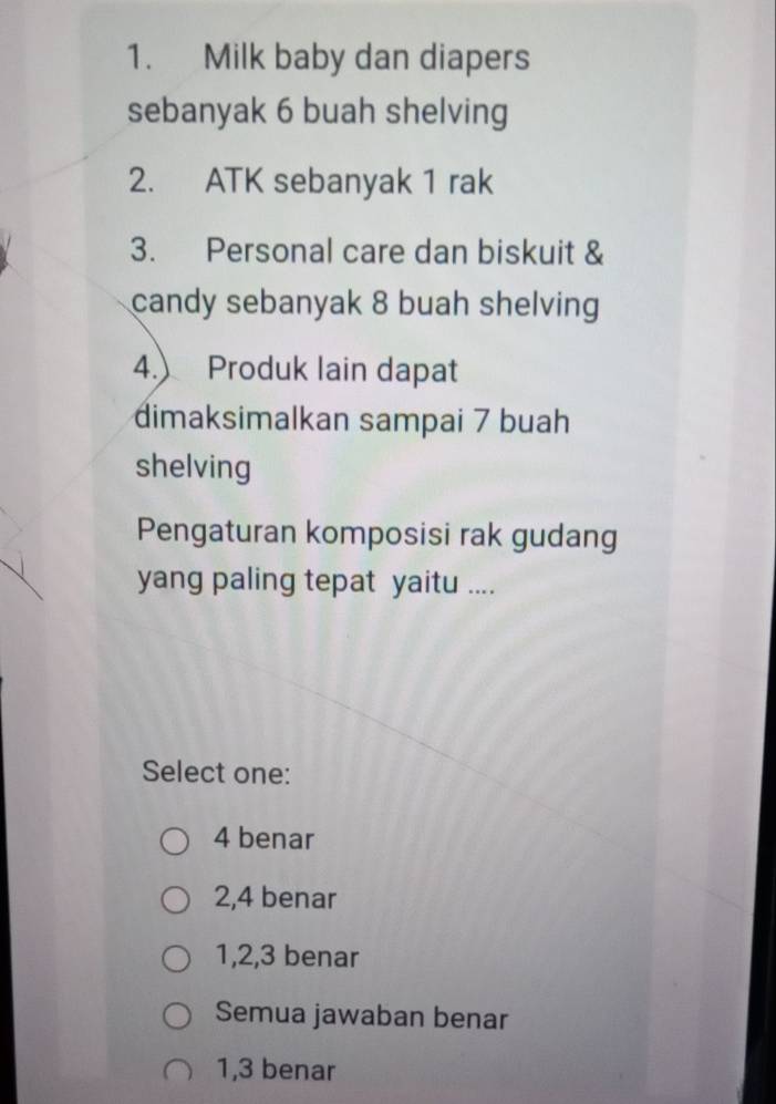 Milk baby dan diapers
sebanyak 6 buah shelving
2. ATK sebanyak 1 rak
3. Personal care dan biskuit &
candy sebanyak 8 buah shelving
4.) Produk lain dapat
dimaksimalkan sampai 7 buah
shelving
Pengaturan komposisi rak gudang
yang paling tepat yaitu ....
Select one:
4 benar
2, 4 benar
1, 2, 3 benar
Semua jawaban benar
1, 3 benar