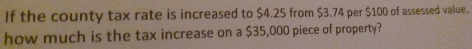 If the county tax rate is increased to $4.25 from $3.74 per $100 of assessed value, 
how much is the tax increase on a $35,000 piece of property?