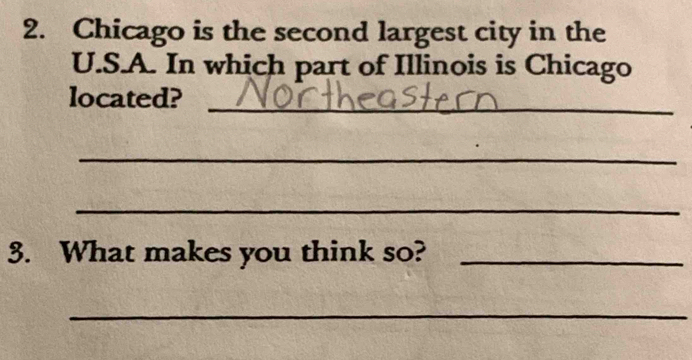 Chicago is the second largest city in the 
U.S.A. In which part of Illinois is Chicago 
located? 
_ 
_ 
_ 
3. What makes you think so?_ 
_