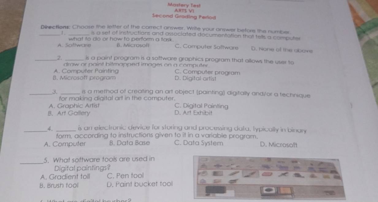 Mastery Test
ARTS VI
Second Grading Perlod
Directions: Choose the letter of the correct answer. Write your answer before the number.
_1 . _is a set of instructions and associated documentation that tells a computer 
what to do or how to perform a task.
A. Software B. Microsoft C. Computer Software D. None of the above
_2. _is a paint program is a software graphics program that allows the user to
draw or paint bitmapped images on a computer.
A. Computer Painting C. Computer program
B. Microsoft program D. Digital artist
_3. _is a method of creating an art object (painting) digitally and/or a technique
for making digital art in the computer.
A. Graphic Artist C. Digital Painting
B. Art Gallery D. Art Exhibit
_4. _is an electronic device for storing and processing data, typically in binary
form, according to instructions given to it in a variable program.
A. Computer B. Data Base C. Data System D. Microsoft
_5. What software tools are used in
Digital paintings?
A. Gradient toll C. Pen tool
B. Brush tool D. Paint bucket tool