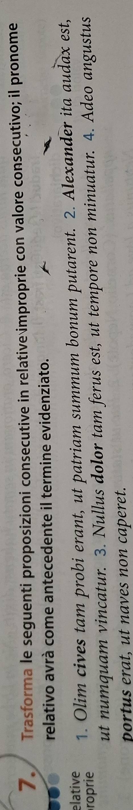 Trasforma le seguenti proposizioni consecutive in relative improprie con valore consecutivo; il pronome 
relativo avrà come antecedente il termine evidenziato. 
elative 
roprie 1. Olim cives tam probi erant, ut patriam summum bonum putarent. 2. Alexander ita audax est, 
ut numquam vincatur. 3. Nullus dolor tam ferus est, ut tempore non minuatur. 4. Adeo angustus 
portus erat, ut naves non caperet.