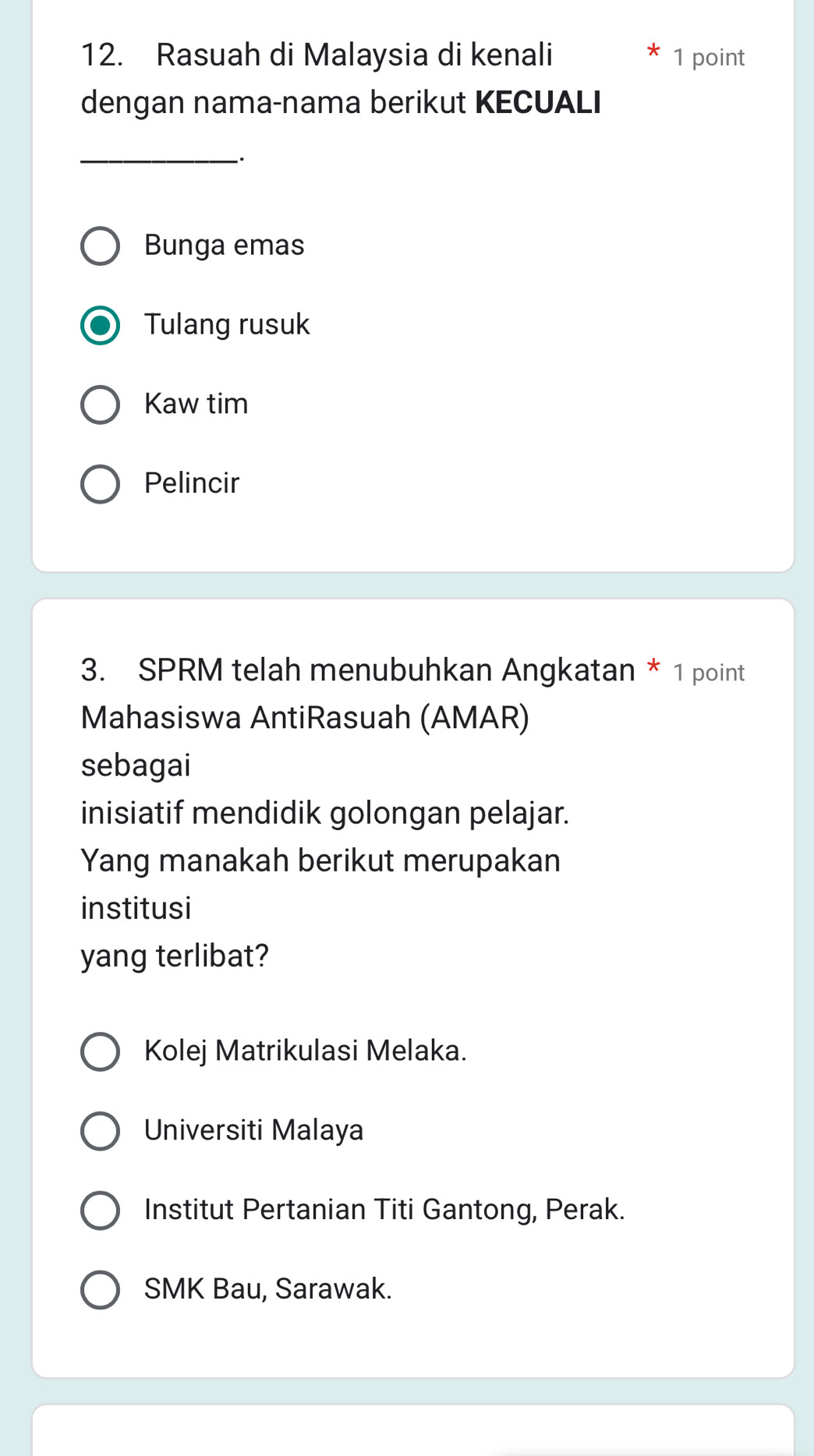 Rasuah di Malaysia di kenali 1 point
dengan nama-nama berikut KECUALI
_
Bunga emas
Tulang rusuk
Kaw tim
Pelincir
3. SPRM telah menubuhkan Angkatan * 1 point
Mahasiswa AntiRasuah (AMAR)
sebagai
inisiatif mendidik golongan pelajar.
Yang manakah berikut merupakan
institusi
yang terlibat?
Kolej Matrikulasi Melaka.
Universiti Malaya
Institut Pertanian Titi Gantong, Perak.
SMK Bau, Sarawak.