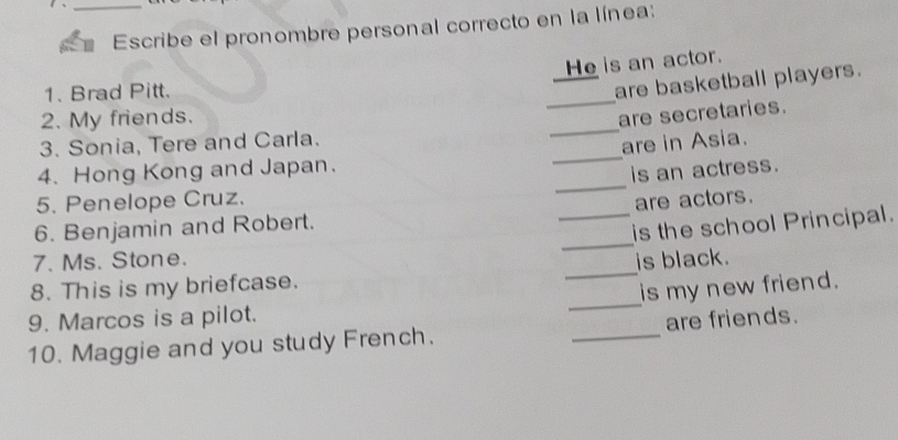 Escribe el pronombre personal correcto en la línea: 
He is an actor. 
1. Brad Pitt. 
are basketball players. 
_ 
2. My friends. 
_ 
are secretaries. 
3. Sonia, Tere and Carla. 
4. Hong Kong and Japan. _are in Asia. 
is an actress. 
5. Penelope Cruz. 
_ 
_ 
6. Benjamin and Robert. _are actors. 
is the school Principal. 
7. Ms. Stone. 
_ 
8. This is my briefcase. _is black. 
is my new friend. 
9. Marcos is a pilot. 
10. Maggie and you study French. _are friends.