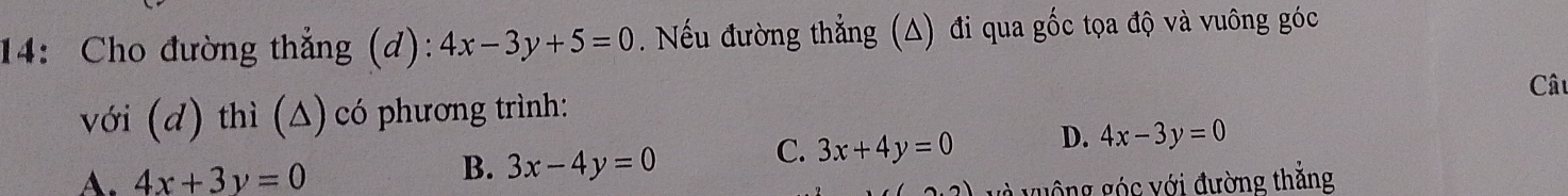 14: Cho đường thẳng (d): 4x-3y+5=0. Nếu đường thẳng (A) đi qua gốc tọa độ và vuông góc
Câu
với (d) thì (Δ) có phương trình:
C. 3x+4y=0 D. 4x-3y=0
A. 4x+3y=0
B. 3x-4y=0
guồng góc với đường thắng