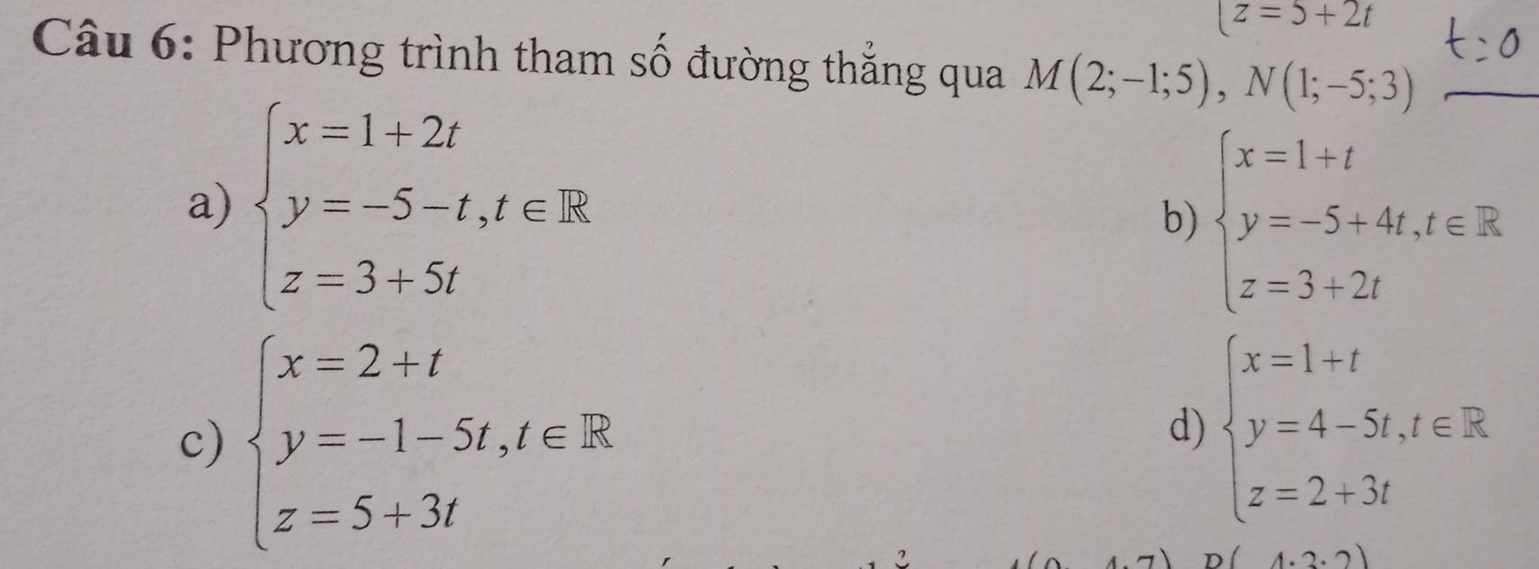 (z=5+2t
Câu 6: Phương trình tham số đường thắng qua M(2;-1;5), N(1;-5;3)
a) beginarrayl x=1+2t y=-5-t,t∈ R z=3+5tendarray.
b) beginarrayl x=1+t y=-5+4t,t∈ R z=3+2tendarray.
c) beginarrayl x=2+t y=-1-5t,t∈ R z=5+3tendarray.
d) beginarrayl x=1+t y=4-5t,t∈ R z=2+3tendarray.
(4.2.2)