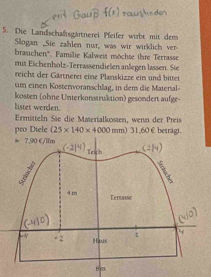 Die Landschaftsgärtnerei Pfeifer wirbt mit dem 
Slogan „Sie zahlen nur, was wir wirklich ver- 
brauchen'''. Familie Kalweit möchte ihre Terrasse 
mit Eichenholz-Terrassendielen anlegen lassen. Sie 
reicht der Gärtnerei eine Planskizze ein und bittet 
um einen Kostenvoranschlag, in dem die Material- 
kosten (ohne Unterkonstruktion) gesondert aufge- 
listet werden. 
Ermitteln Sie die Materialkosten, wenn der Preis 
pro Diele (25* 140* 4000mm) 31, 60 € beträgt.