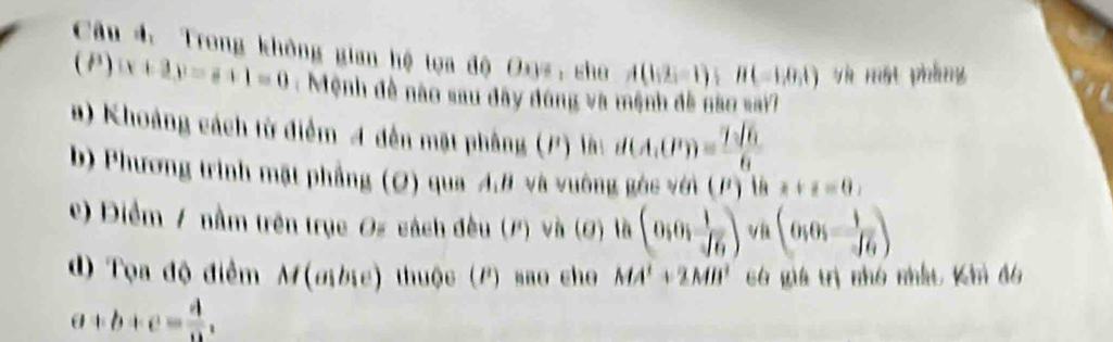 Trong không gian hệ tọa độ Oxy= , sho A(1), B(-1,0,1) Và một phầng 
(P) (x+2)(=_ 1=0 : Mệnh đề nào sau đây đùng và mệnh đề nào sai? 
* ) Khoảng cách từ điểm 4 đến mặt phẳng (P) là : d(A,CP)= 7sqrt(6)/6 
b) Phương trình mặt phẳng (Q) qua A. B và vuờng góc với (mu ) 1 x+x=0, 
e) Điểm / nằm trên trục Oz cách đều (P) và (Đ) là (0,0) 1/sqrt(6) ) vǜ (0,0_i,- 1/sqrt(6) )
d) Tọa độ điểm M(bc) thuộc (P) sao cho MA^2+2MB^2 Gó giá tị nhớ nhật Khi đó
a+b+c= 4/a .