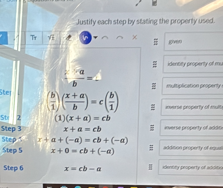 Justify each step by stating the property used. 
Tr sqrt(z) I 
given 
identity propenty of mu
 (2-a)/b =2
multiplication propenty 
Step
( b/1 )( (x+a)/b )=c( b/1 )
inverse property of mult 
Ste 2 (1)(x+a)=cb
: 
Step 3 x+a=cb inverse propenty of additi 
Step x+a+(-a)=cb+(-a)
Step 5 x+0=cb+(-a)
addition propenty of equal 
Step 6 x=cb-a identity propenty of additio