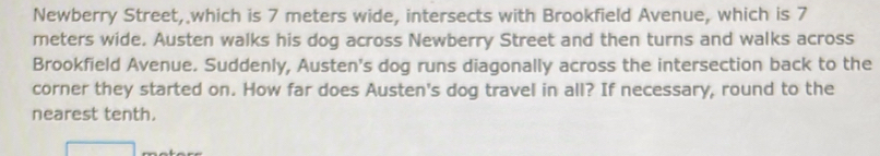 Newberry Street, which is 7 meters wide, intersects with Brookfield Avenue, which is 7
meters wide. Austen walks his dog across Newberry Street and then turns and walks across 
Brookfield Avenue. Suddenly, Austen's dog runs diagonally across the intersection back to the 
corner they started on. How far does Austen's dog travel in all? If necessary, round to the 
nearest tenth.