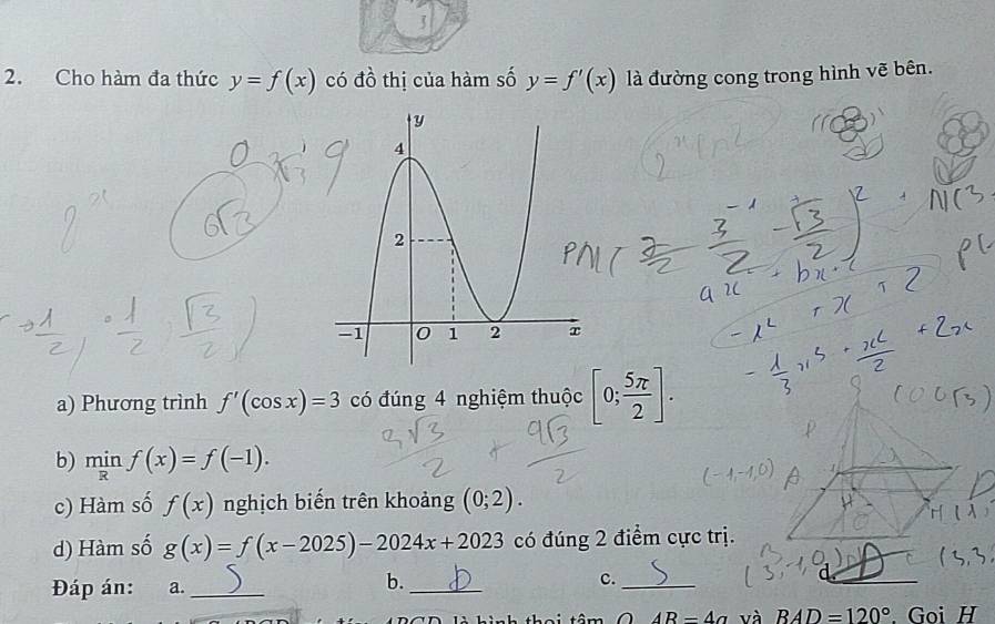 3 
2. Cho hàm đa thức y=f(x) có đồ thị của hàm số y=f'(x) là đường cong trong hình vẽ bên. 
a) Phương trình f'(cos x)=3 có đúng 4 nghiệm thuộc [0; 5π /2 ]. 
b) minf(x)=f(-1). 
c) Hàm số f(x) nghịch biến trên khoảng (0;2). 
d) Hàm số g(x)=f(x-2025)-2024x+2023 có đúng 2 điểm cực trị. 
Đáp án: a._ 
b._ 
c._
AR=4a và BAD=120° Goi H