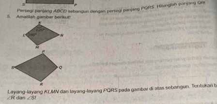 Persegi panjang ABCD sebangun dengan persegi panjang PQRS. Hitunglah panjang QR
5. Amatilah gambar berikut!
∠ R dan Layang-layang KLMN dan layang-layang PQRS pada gambar di atas sebangun. Tentukan b
∠ SI