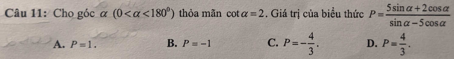 Cho góc α (0 <180^0) thỏa mãn cot alpha =2. Giá trị của biểu thức P= (5sin alpha +2cos alpha )/sin alpha -5cos alpha  
A. P=1. P=-1 D. P= 4/3 . 
B.
C. P=- 4/3 .