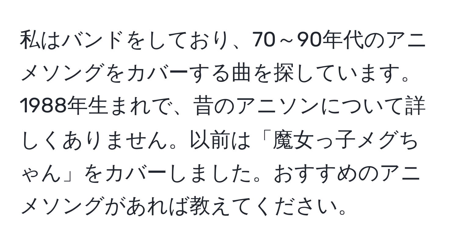 私はバンドをしており、70～90年代のアニメソングをカバーする曲を探しています。1988年生まれで、昔のアニソンについて詳しくありません。以前は「魔女っ子メグちゃん」をカバーしました。おすすめのアニメソングがあれば教えてください。